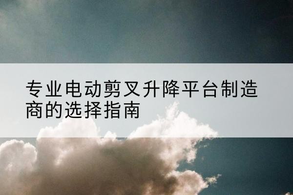 得荣电动剪叉升降平台厂家-专业电动剪叉升降平台制造商的选择指南