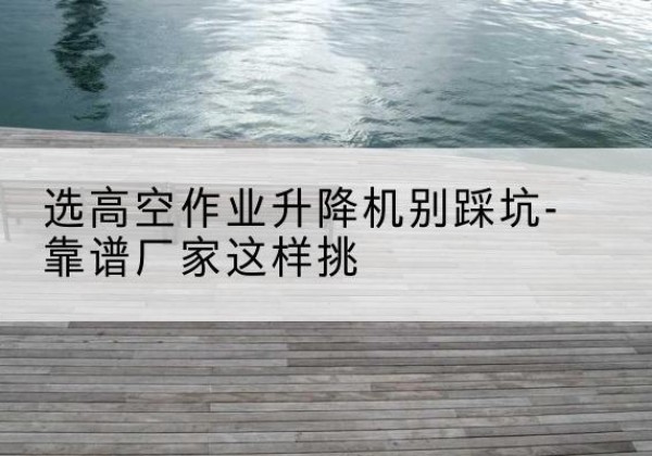 得荣剪叉式升降机厂家-选高空作业升降机别踩坑-靠谱厂家这样挑