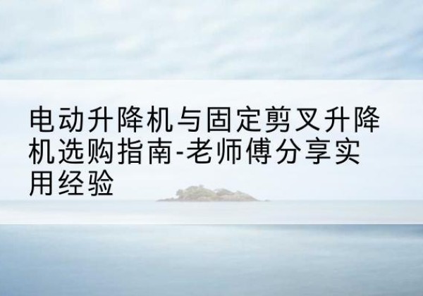 得荣电动升降机怎么选-电动升降机与固定剪叉升降机选购指南-老师傅分享实用经验