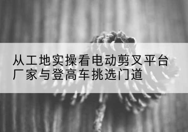 得荣电动剪叉升降平台厂家-从工地实操看电动剪叉平台厂家与登高车挑选门道