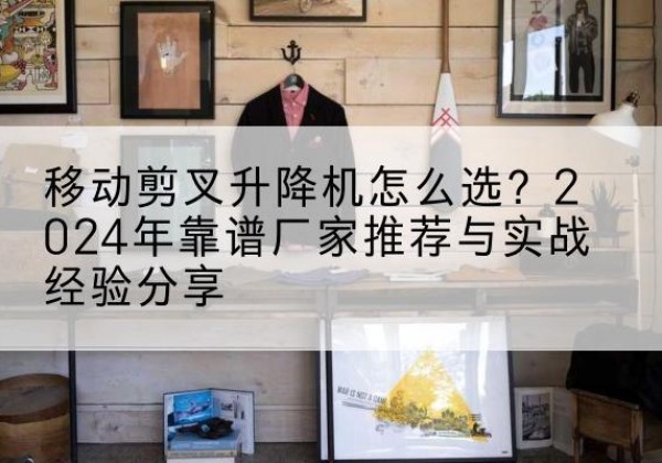 得荣升降平台厂家推荐-移动剪叉升降机怎么选？2024年靠谱厂家推荐与实战经验分享