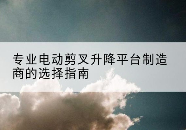 得荣电动剪叉升降平台厂家-专业电动剪叉升降平台制造商的选择指南